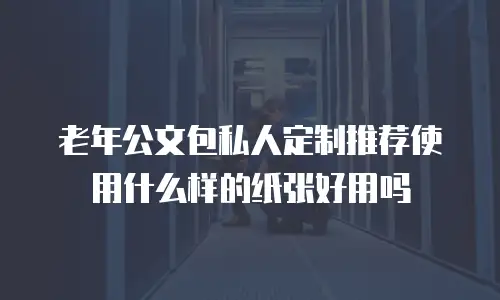 老年公文包私人定制推荐使用什么样的纸张好用吗