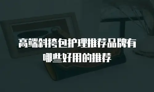 高端斜挎包护理推荐品牌有哪些好用的推荐