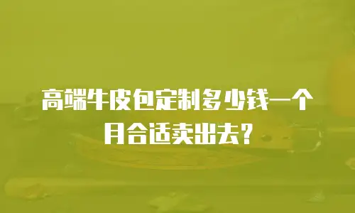 高端牛皮包定制多少钱一个月合适卖出去？