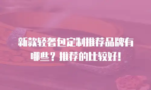 新款轻奢包定制推荐品牌有哪些？推荐的比较好！
