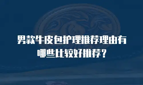 男款牛皮包护理推荐理由有哪些比较好推荐？