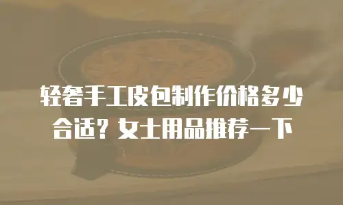 轻奢手工皮包制作价格多少合适？女士用品推荐一下