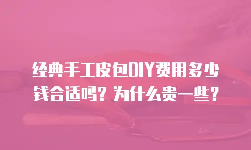 经典手工皮包DIY费用多少钱合适吗？为什么贵一些？