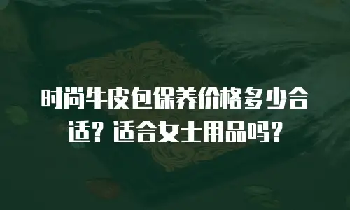 时尚牛皮包保养价格多少合适？适合女士用品吗？