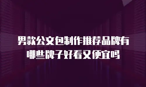男款公文包制作推荐品牌有哪些牌子好看又便宜吗