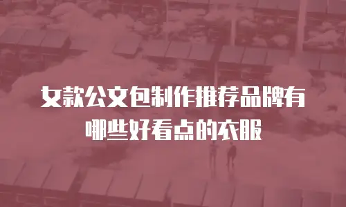 女款公文包制作推荐品牌有哪些好看点的衣服