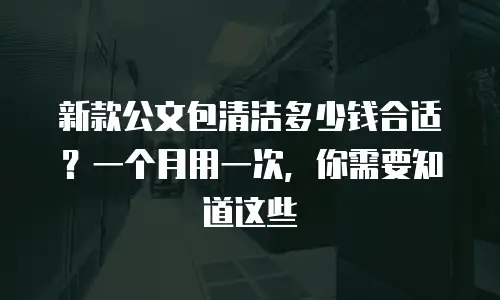 新款公文包清洁多少钱合适？一个月用一次，你需要知道这些