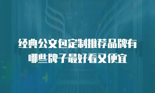 经典公文包定制推荐品牌有哪些牌子最好看又便宜