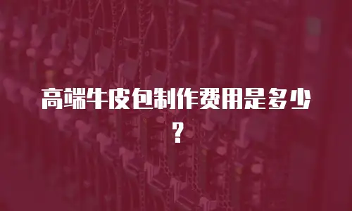 高端牛皮包制作费用是多少？
