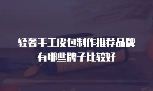 轻奢手工皮包制作推荐品牌有哪些牌子比较好
