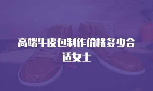 高端牛皮包制作价格多少合适女士