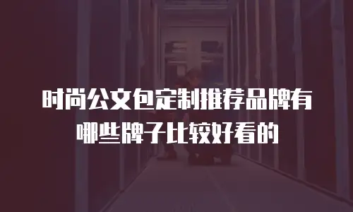 时尚公文包定制推荐品牌有哪些牌子比较好看的