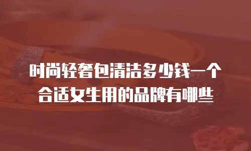 时尚轻奢包清洁多少钱一个合适女生用的品牌有哪些