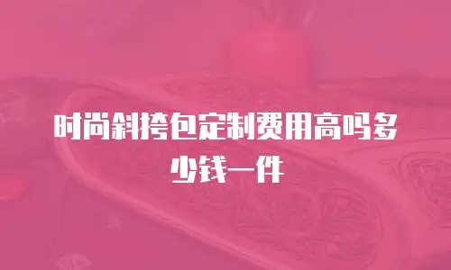 时尚斜挎包定制费用高吗多少钱一件