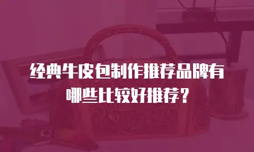 经典牛皮包制作推荐品牌有哪些比较好推荐？