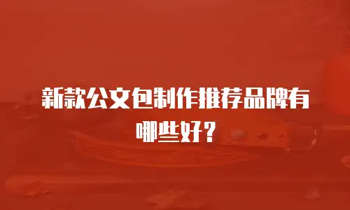 新款公文包制作推荐品牌有哪些好？