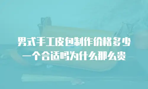 男式手工皮包制作价格多少一个合适吗为什么那么贵