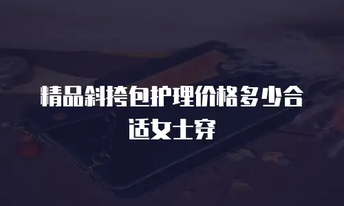 精品斜挎包护理价格多少合适女士穿