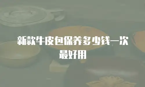 新款牛皮包保养多少钱一次最好用