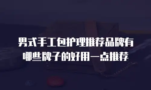 男式手工包护理推荐品牌有哪些牌子的好用一点推荐