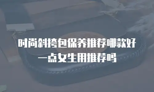 时尚斜挎包保养推荐哪款好一点女生用推荐吗