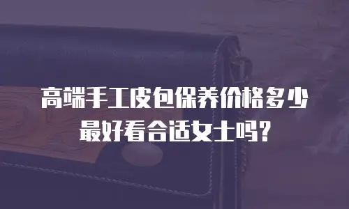高端手工皮包保养价格多少最好看合适女士吗？
