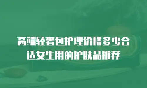 高端轻奢包护理价格多少合适女生用的护肤品推荐