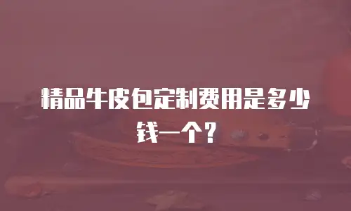 精品牛皮包定制费用是多少钱一个？
