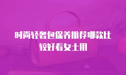 时尚轻奢包保养推荐哪款比较好看女士用