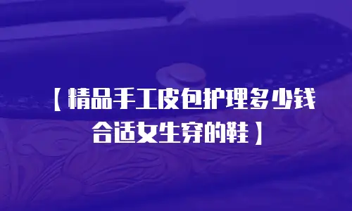【精品手工皮包护理多少钱合适女生穿的鞋】
