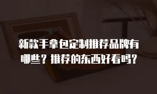 新款手拿包定制推荐品牌有哪些？推荐的东西好看吗？
