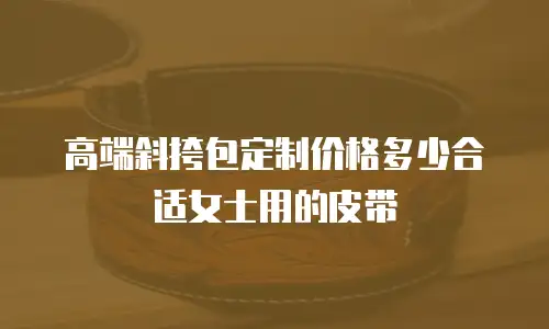 高端斜挎包定制价格多少合适女士用的皮带