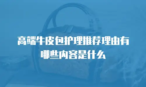 高端牛皮包护理推荐理由有哪些内容是什么