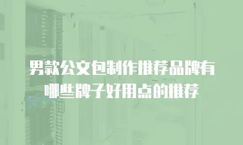 男款公文包制作推荐品牌有哪些牌子好用点的推荐