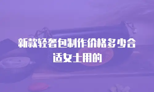 新款轻奢包制作价格多少合适女士用的