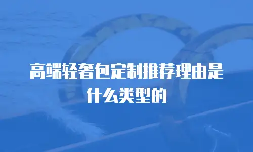 高端轻奢包定制推荐理由是什么类型的