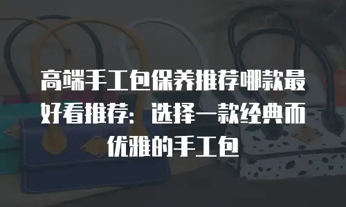 高端手工包保养推荐哪款最好看推荐：选择一款经典而优雅的手工包