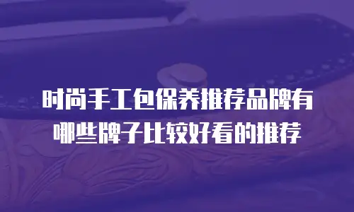 时尚手工包保养推荐品牌有哪些牌子比较好看的推荐