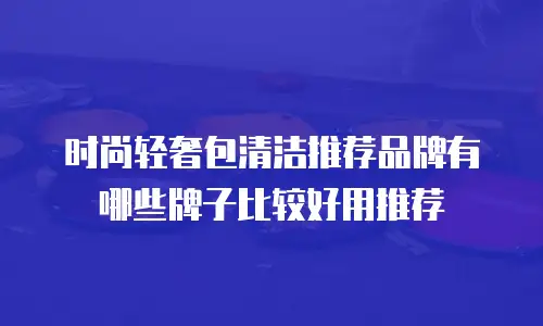 时尚轻奢包清洁推荐品牌有哪些牌子比较好用推荐