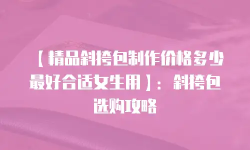 【精品斜挎包制作价格多少最好合适女生用】：斜挎包选购攻略