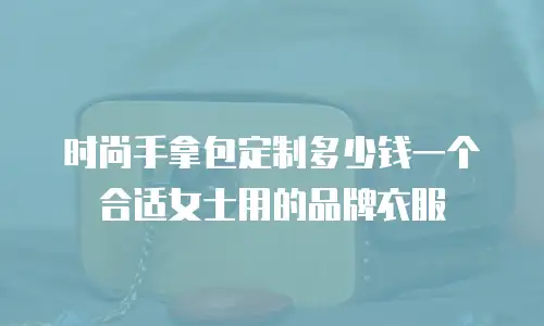 时尚手拿包定制多少钱一个合适女士用的品牌衣服