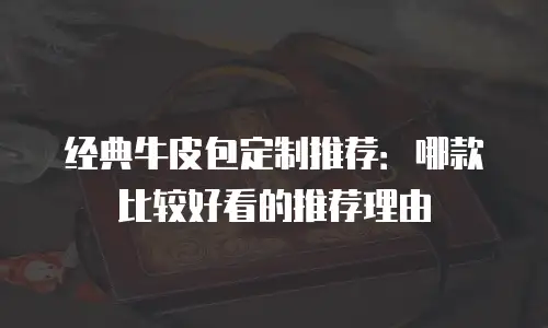 经典牛皮包定制推荐：哪款比较好看的推荐理由