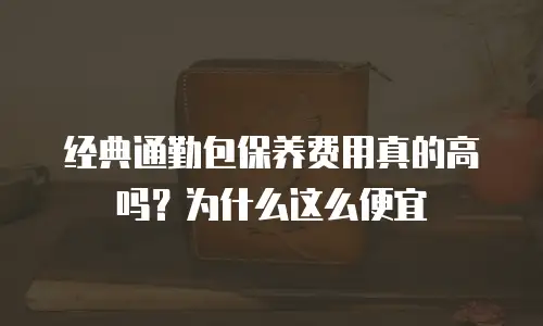 经典通勤包保养费用真的高吗？为什么这么便宜