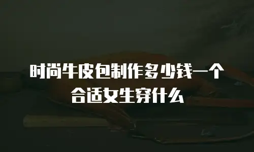 时尚牛皮包制作多少钱一个合适女生穿什么