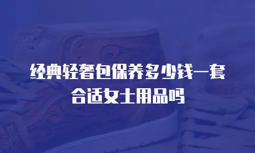 经典轻奢包保养多少钱一套合适女士用品吗