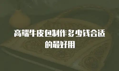 高端牛皮包制作多少钱合适的最好用