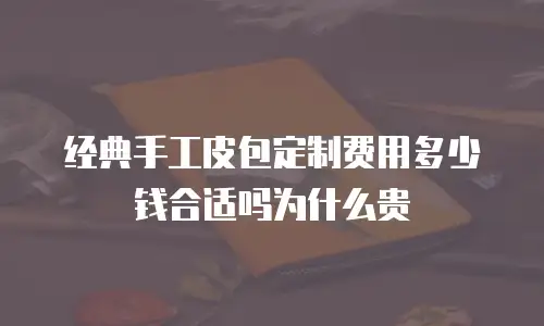 经典手工皮包定制费用多少钱合适吗为什么贵