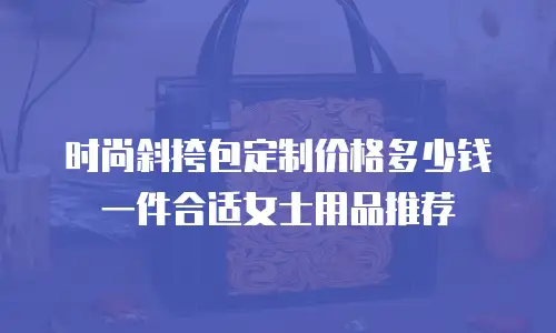 时尚斜挎包定制价格多少钱一件合适女士用品推荐