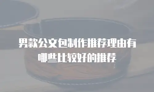 男款公文包制作推荐理由有哪些比较好的推荐