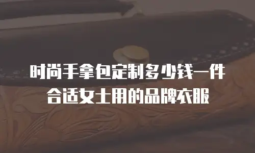 时尚手拿包定制多少钱一件合适女士用的品牌衣服